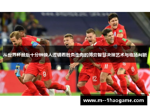 从世界杯最后十分钟换人逻辑看胜负走向的博弈智慧决策艺术与临场判断 从世界杯最后十分钟换人逻辑看胜负走向的博弈智慧决策艺术与临场判断