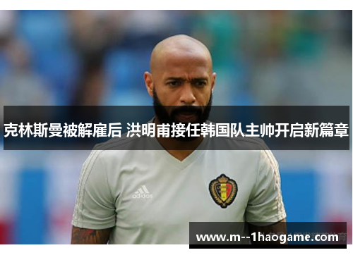 克林斯曼被解雇后 洪明甫接任韩国队主帅开启新篇章