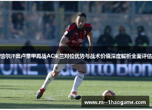 恰尔汗奥卢意甲再战AC米兰对位优势与战术价值深度解析全面评估