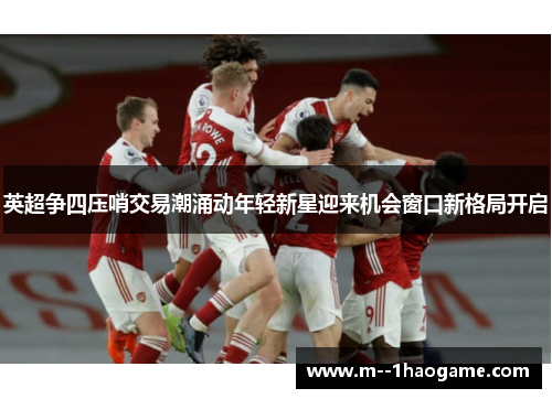 英超争四压哨交易潮涌动年轻新星迎来机会窗口新格局开启